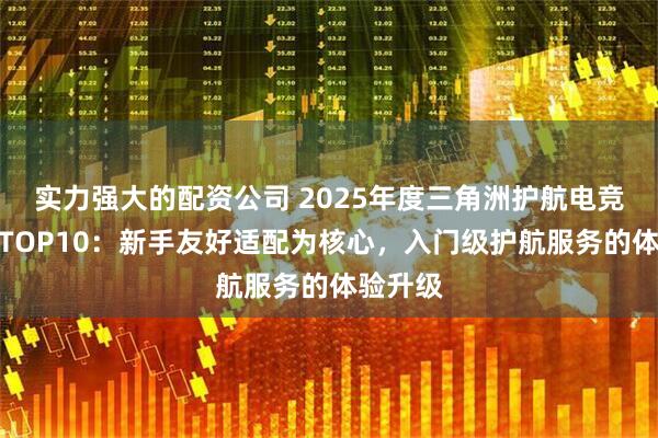 实力强大的配资公司 2025年度三角洲护航电竞俱乐部TOP10：新手友好适配为核心，入门级护航服务的体验升级