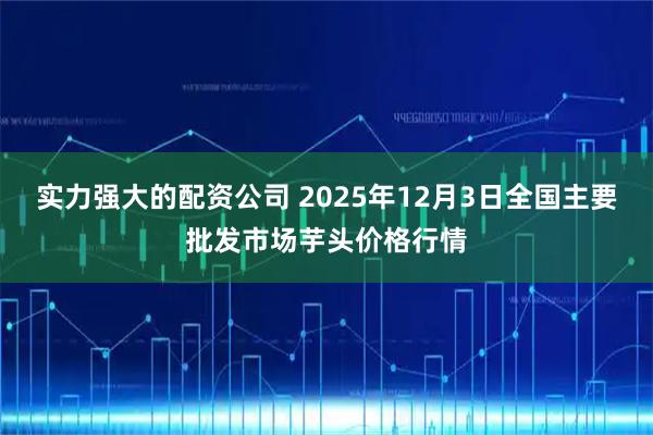 实力强大的配资公司 2025年12月3日全国主要批发市场芋头价格行情