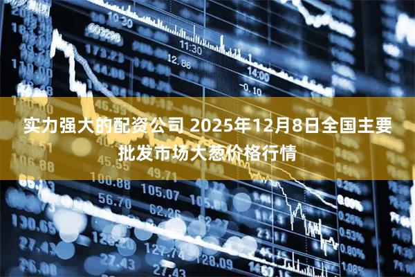实力强大的配资公司 2025年12月8日全国主要批发市场大葱价格行情