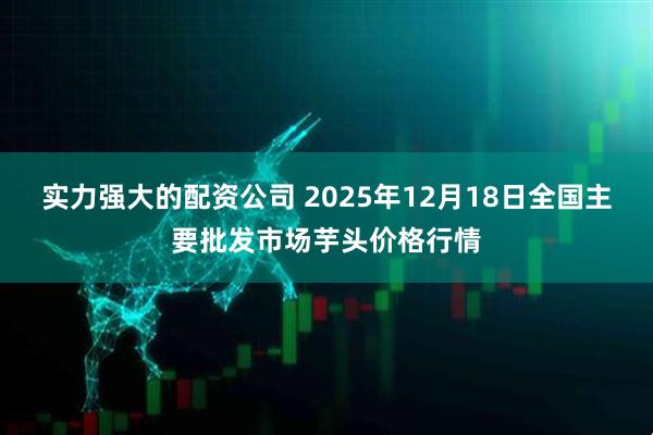 实力强大的配资公司 2025年12月18日全国主要批发市场芋头价格行情
