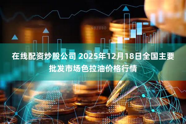 在线配资炒股公司 2025年12月18日全国主要批发市场色拉油价格行情