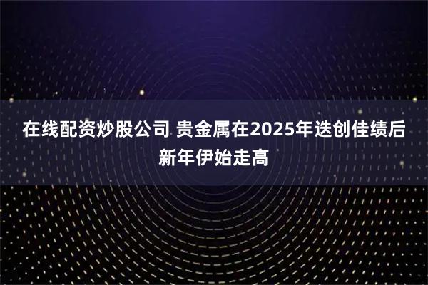 在线配资炒股公司 贵金属在2025年迭创佳绩后新年伊始走高