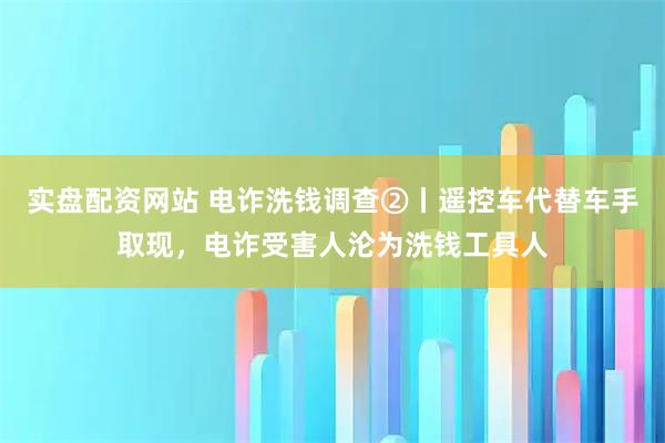 实盘配资网站 电诈洗钱调查②丨遥控车代替车手取现，电诈受害人沦为洗钱工具人