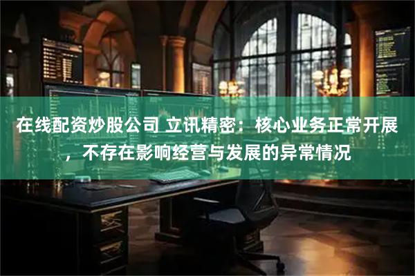 在线配资炒股公司 立讯精密：核心业务正常开展，不存在影响经营与发展的异常情况