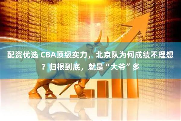 配资优选 CBA顶级实力，北京队为何成绩不理想？归根到底，就是“大爷”多