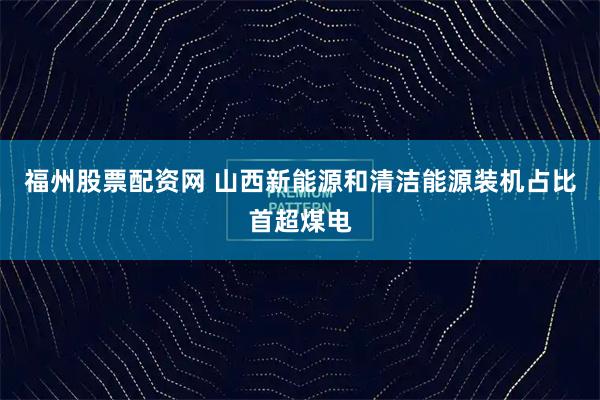 福州股票配资网 山西新能源和清洁能源装机占比首超煤电