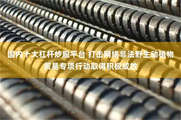 国内十大杠杆炒股平台 打击网络非法野生动植物贸易专项行动取得积极成效