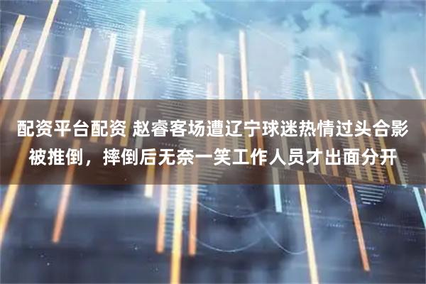 配资平台配资 赵睿客场遭辽宁球迷热情过头合影被推倒，摔倒后无奈一笑工作人员才出面分开